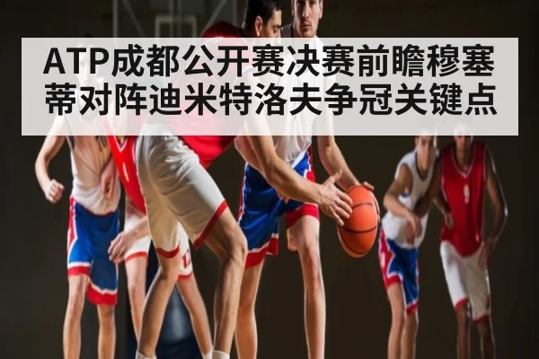 ATP成都公开赛决赛前瞻穆塞蒂对阵迪米特洛夫争冠关键点