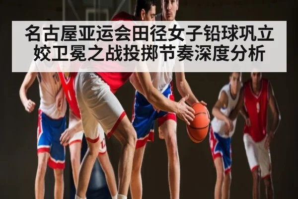 名古屋亚运会田径女子铅球巩立姣卫冕之战投掷节奏深度分析