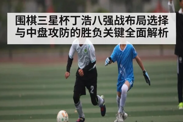 围棋三星杯丁浩八强战布局选择与中盘攻防的胜负关键全面解析（kaiyun.com）