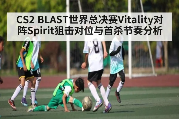 CS2 BLAST世界总决赛Vitality对阵Spirit狙击对位与首杀节奏分析（kaiyun.com）